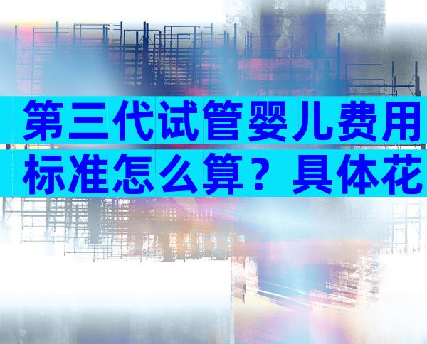 第三代试管婴儿费用标准怎么算？具体花费清单全都有