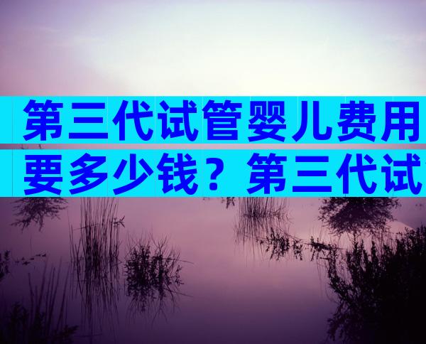 第三代试管婴儿费用要多少钱？第三代试管婴儿成功率高吗？