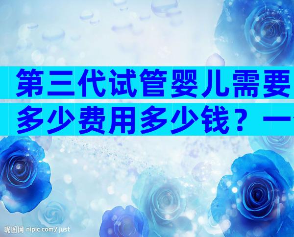 第三代试管婴儿需要多少费用多少钱？一个周期10万够吗？