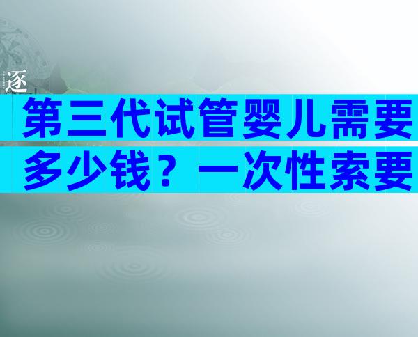 第三代试管婴儿需要多少钱？一次性索要详细的费用清单！