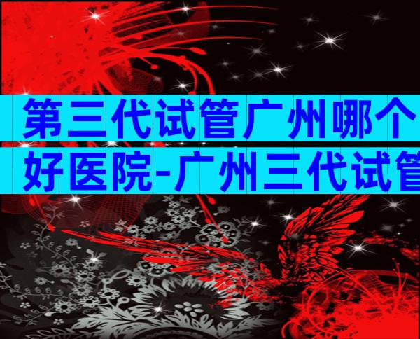 第三代试管广州哪个好医院-广州三代试管最有名的医院