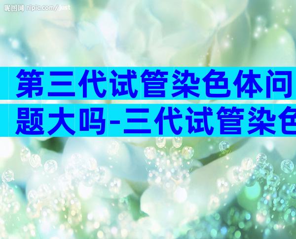 第三代试管染色体问题大吗-三代试管染色体还会有问题吗