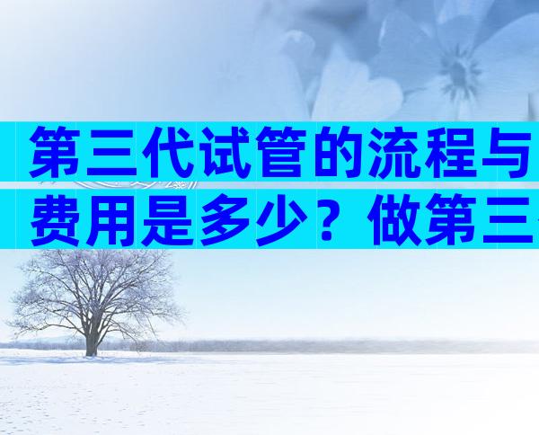 第三代试管的流程与费用是多少？做第三代试管婴儿的全部费用大概是多少？