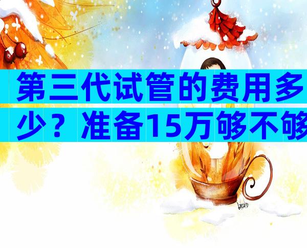 第三代试管的费用多少？准备15万够不够？