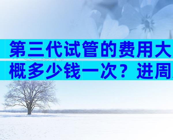 第三代试管的费用大概多少钱一次？进周后各项花销尽收眼底