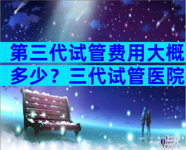 第三代试管费用大概多少？三代试管医院名单汇总