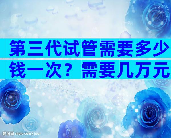 第三代试管需要多少钱一次？需要几万元清清楚楚！