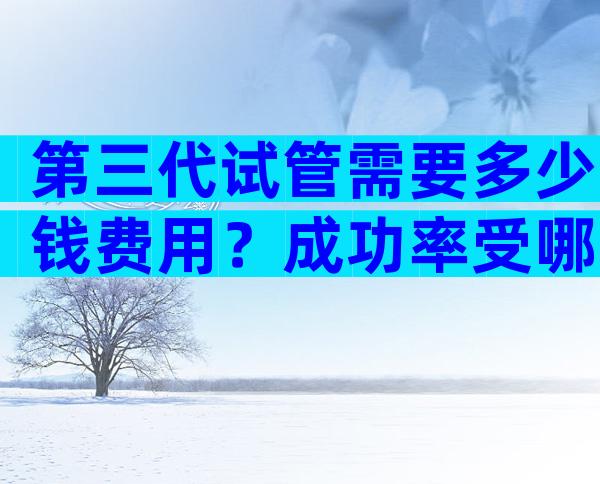 第三代试管需要多少钱费用？成功率受哪些因素影响？