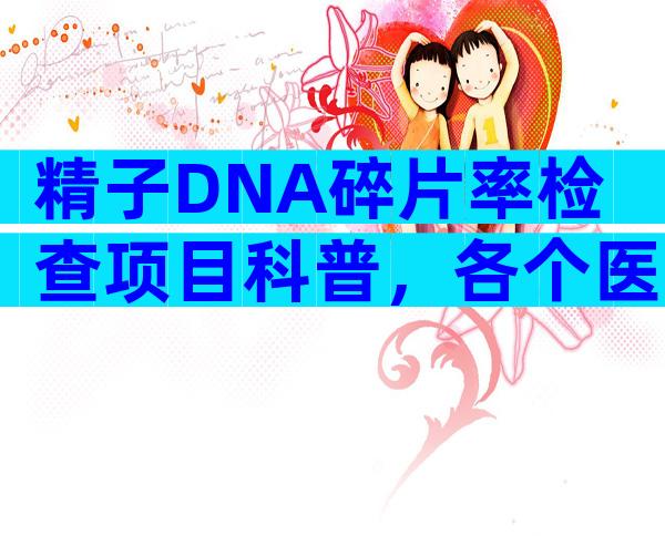 精子DNA碎片率检查项目科普，各个医院收费标准一览无遗