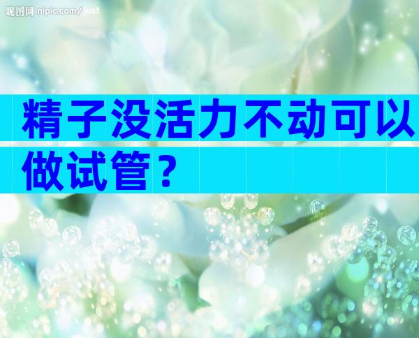 精子没活力不动可以做试管？