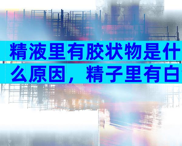 精液里有胶状物是什么原因，精子里有白色的胶状物是什么