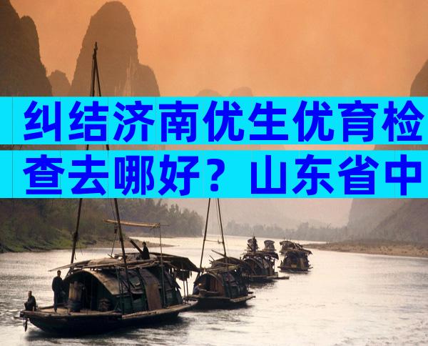 纠结济南优生优育检查去哪好？山东省中医or市妇幼了解下