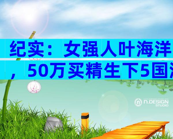 纪实：女强人叶海洋，50万买精生下5国混血女儿，她是否后悔？