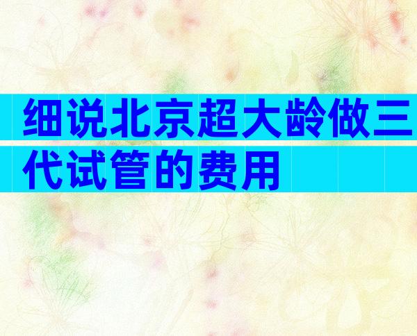 细说北京超大龄做三代试管的费用