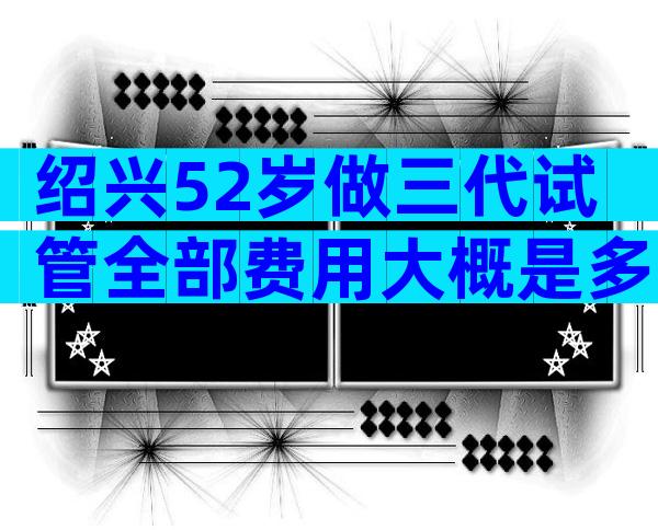 绍兴52岁做三代试管全部费用大概是多少？分别花在哪？