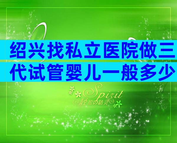 绍兴找私立医院做三代试管婴儿一般多少费用？附等待时间说明