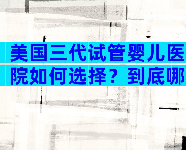 美国三代试管婴儿医院如何选择？到底哪家比较好