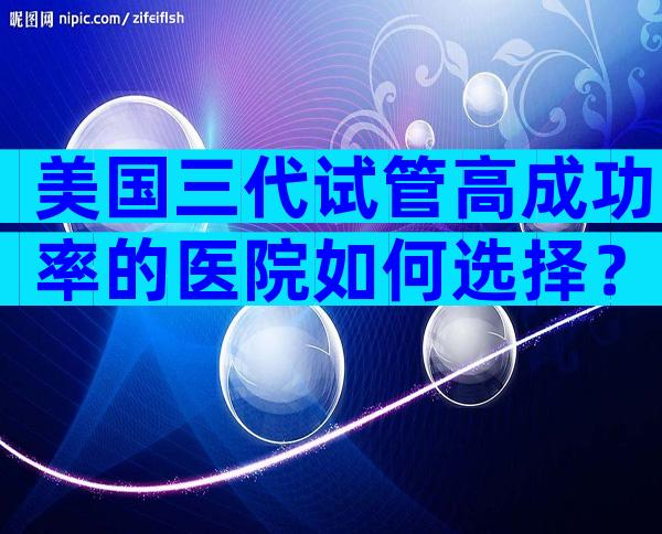 美国三代试管高成功率的医院如何选择？附详细机构信息