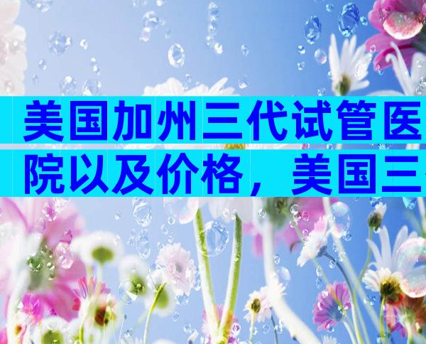 美国加州三代试管医院以及价格，美国三代试管医院哪家好？