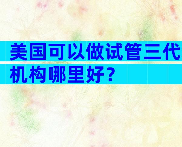 美国可以做试管三代机构哪里好？