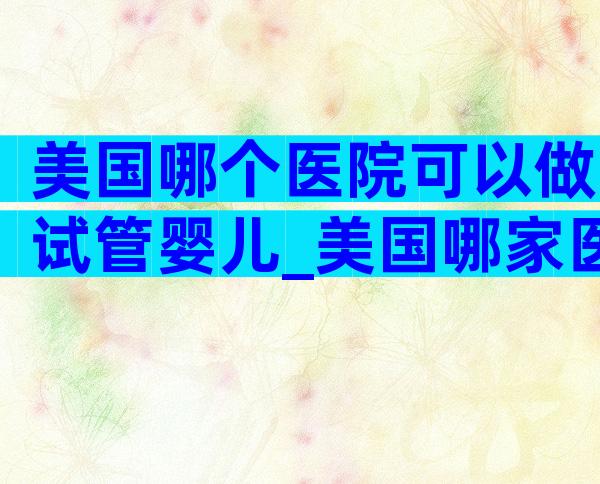 美国哪个医院可以做试管婴儿_美国哪家医院做试管婴儿成功