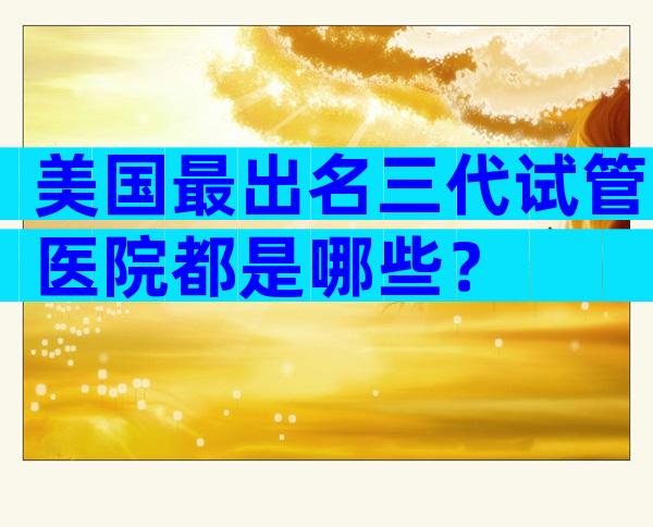 美国最出名三代试管医院都是哪些？