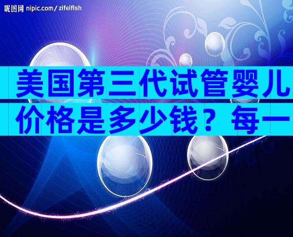 美国第三代试管婴儿价格是多少钱？每一笔费用都清清楚楚