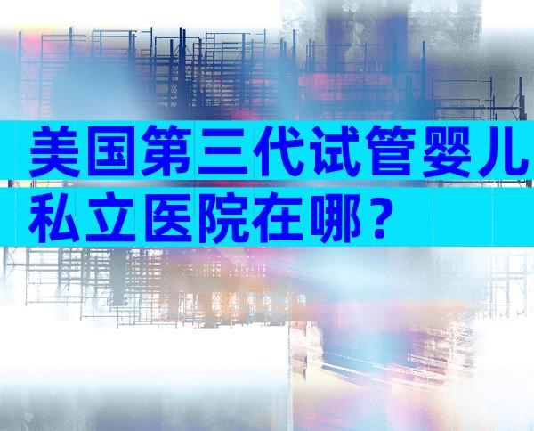 美国第三代试管婴儿私立医院在哪？