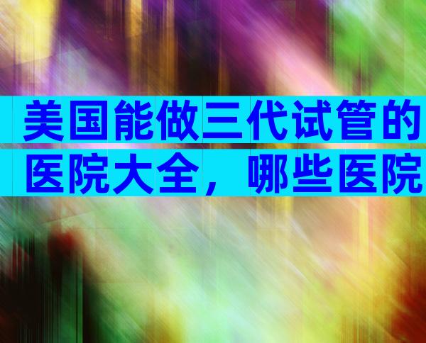 美国能做三代试管的医院大全，哪些医院比较合适