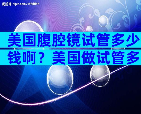 美国腹腔镜试管多少钱啊？美国做试管多少钱？