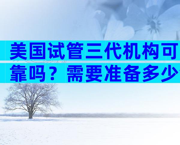 美国试管三代机构可靠吗？需要准备多少钱？