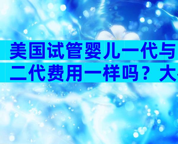 美国试管婴儿一代与二代费用一样吗？大概多少钱？