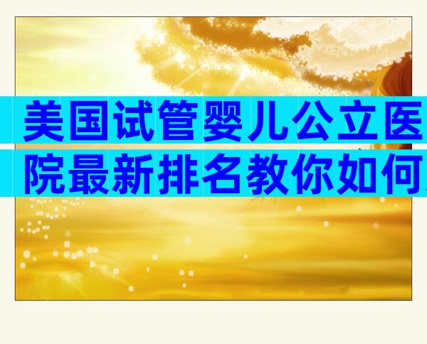 美国试管婴儿公立医院最新排名教你如何选择医院。