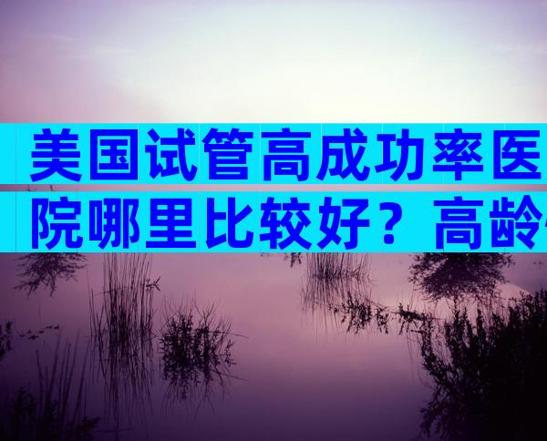 美国试管高成功率医院哪里比较好？高龄怀子能成功吗