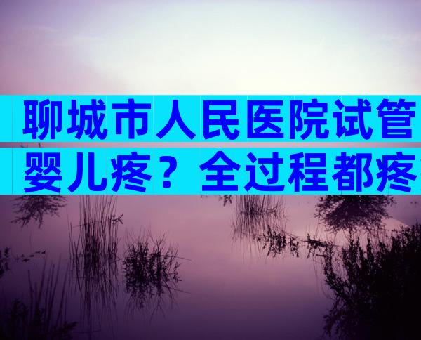 聊城市人民医院试管婴儿疼？全过程都疼痛吗？