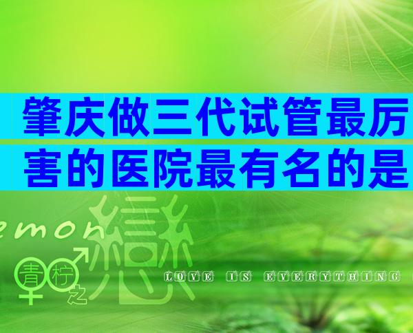 肇庆做三代试管最厉害的医院最有名的是哪些？肇庆试管医院推荐名单