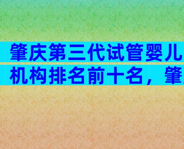 肇庆第三代试管婴儿机构排名前十名，肇庆正规试管医院怎么选