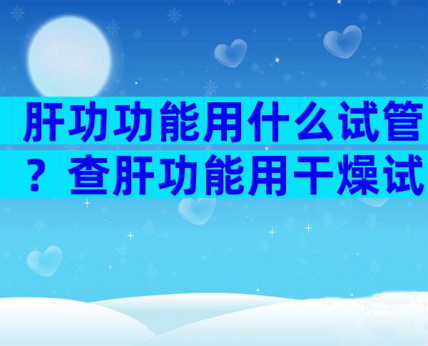 肝功功能用什么试管？查肝功能用干燥试管还是抗凝试管？