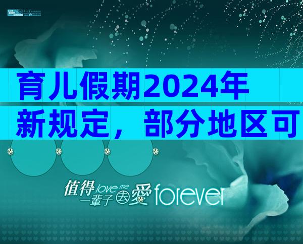 育儿假期2024年新规定，部分地区可以享受10天育儿假