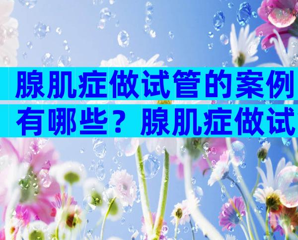 腺肌症做试管的案例有哪些？腺肌症做试管的成功率