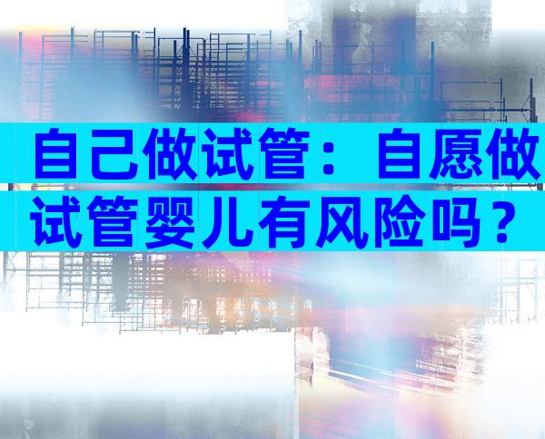 自己做试管：自愿做试管婴儿有风险吗？