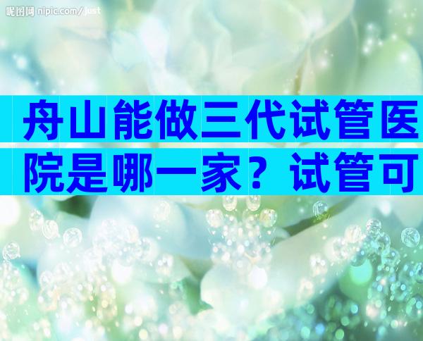 舟山能做三代试管医院是哪一家？试管可以做几次