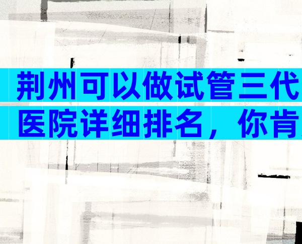 荆州可以做试管三代医院详细排名，你肯定猜不到