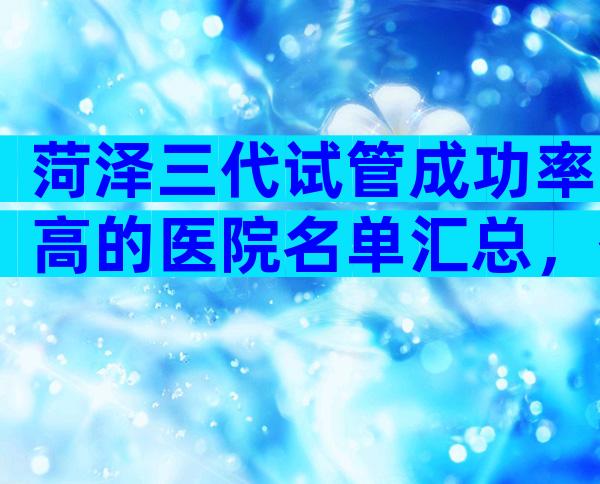 菏泽三代试管成功率高的医院名单汇总，什么时候能去做