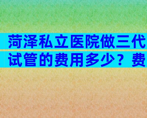 菏泽私立医院做三代试管的费用多少？费用都用在哪里了？