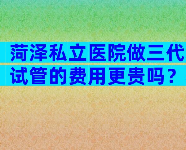 菏泽私立医院做三代试管的费用更贵吗？看完本文你就懂了