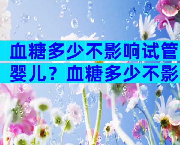 血糖多少不影响试管婴儿？血糖多少不影响试管婴儿了？