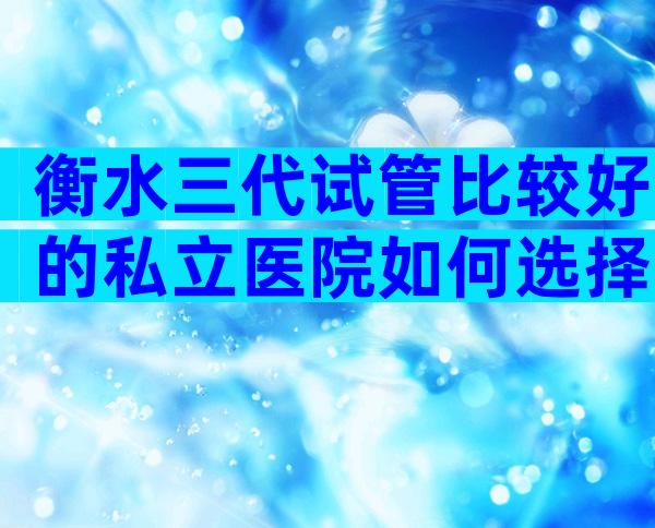 衡水三代试管比较好的私立医院如何选择？