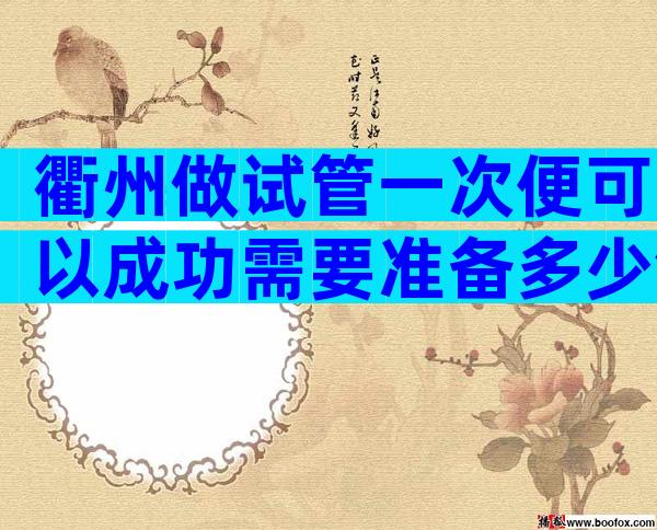 衢州做试管一次便可以成功需要准备多少钱？费用9.8万够吗？