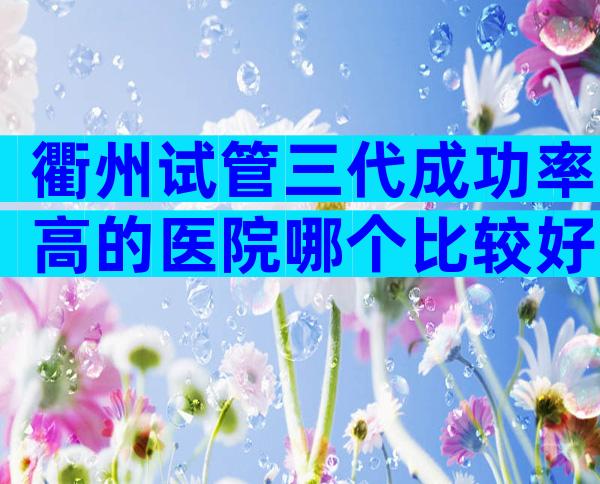 衢州试管三代成功率高的医院哪个比较好？附医院选择指南